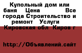 Купольный дом или баня  › Цена ­ 68 000 - Все города Строительство и ремонт » Услуги   . Кировская обл.,Киров г.